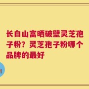 长白山富晒破壁灵芝孢子粉？灵芝孢子粉哪个品牌的最好