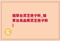 瑞草谷灵芝孢子粉_瑞草谷高品质灵芝孢子粉)