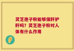 灵芝孢子粉能够保肝护肝吗？灵芝孢子粉对人体有什么作用