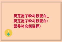 灵芝孢子粉与铁蛋白_灵芝孢子粉与铁蛋白：营养补充新选择)