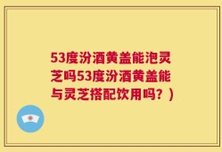 53度汾酒黄盖能泡灵芝吗53度汾酒黄盖能与灵芝搭配饮用吗？)