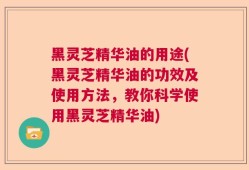黑灵芝精华油的用途(黑灵芝精华油的功效及使用方法，教你科学使用黑灵芝精华油)
