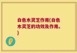 白色木灵芝作用(白色木灵芝的功效及作用。)