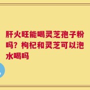 肝火旺能喝灵芝孢子粉吗？枸杞和灵芝可以泡水喝吗