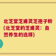 北芝堂芝甫灵芝孢子粉(北芝堂的芝甫灵：自然养生的选择)