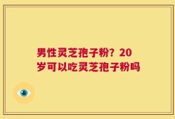 男性灵芝孢子粉？20岁可以吃灵芝孢子粉吗