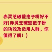 赤灵芝破壁孢子粉好不好(赤灵芝破壁孢子粉的功效及适用人群，你值得了解！)