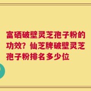富硒破壁灵芝孢子粉的功效？仙芝牌破壁灵芝孢子粉排名多少位