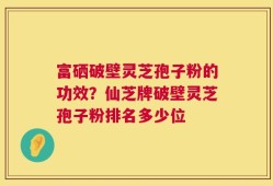 富硒破壁灵芝孢子粉的功效？仙芝牌破壁灵芝孢子粉排名多少位