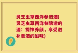 灵芝虫草西洋参泡酒(灵芝虫草西洋参酿造的酒：提神养颜，享受滋补美酒的滋味)