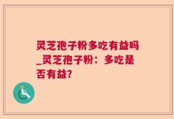 灵芝孢子粉多吃有益吗_灵芝孢子粉：多吃是否有益？
