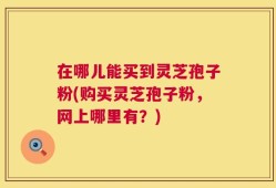 在哪儿能买到灵芝孢子粉(购买灵芝孢子粉，网上哪里有？)