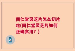 同仁堂灵芝片怎么切片吃(同仁堂灵芝片如何正确食用？)