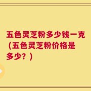 五色灵芝粉多少钱一克 (五色灵芝粉价格是多少？)
