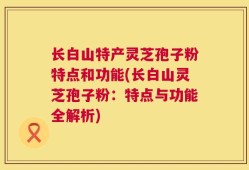 长白山特产灵芝孢子粉特点和功能(长白山灵芝孢子粉：特点与功能全解析)