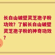 长白山破壁灵芝孢子粉功效？了解长白山破壁灵芝孢子粉的神奇功效？