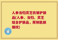 人参当归灵芝抗皱护肤品(人参、当归、灵芝组合护肤品，挥别肌肤细纹)
