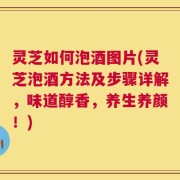 灵芝如何泡酒图片(灵芝泡酒方法及步骤详解，味道醇香，养生养颜！)
