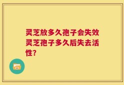 灵芝放多久孢子会失效灵芝孢子多久后失去活性？