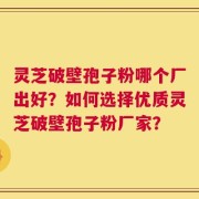 灵芝破壁孢子粉哪个厂出好？如何选择优质灵芝破壁孢子粉厂家？