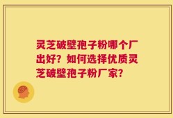 灵芝破壁孢子粉哪个厂出好？如何选择优质灵芝破壁孢子粉厂家？