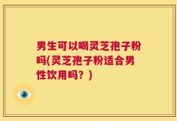 男生可以喝灵芝孢子粉吗(灵芝孢子粉适合男性饮用吗？)