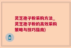 灵芝孢子粉采购方法_灵芝孢子粉的高效采购策略与技巧指南)