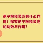 孢子粉和灵芝有什么作用？探究孢子粉和灵芝的功效与作用？