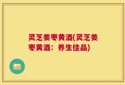 灵芝姜枣黄酒(灵芝姜枣黄酒：养生佳品)