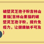 破壁灵芝孢子粉吉林山里福(吉林山里福的破壁灵芝孢子粉，提升免疫力，让健康触手可及)