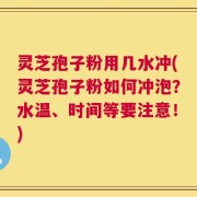灵芝孢子粉用几水冲(灵芝孢子粉如何冲泡？水温、时间等要注意！)