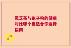 灵芝茶与孢子粉的健康对比哪个更适合你选择指南