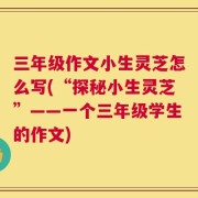 三年级作文小生灵芝怎么写(“探秘小生灵芝”——一个三年级学生的作文)