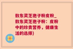 敖东灵芝孢子粉皮粉_敖东灵芝孢子粉：皮粉中的珍贵营养，健康生活的选择)