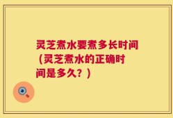 灵芝煮水要煮多长时间 (灵芝煮水的正确时间是多久？)