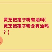 灵芝饱孢子粉有油吗(灵芝饱孢子粉含有油吗？)