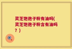 灵芝饱孢子粉有油吗(灵芝饱孢子粉含有油吗？)