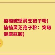楠楠破壁灵芝孢子粉(楠楠灵芝孢子粉：突破健康瓶颈)