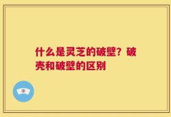 什么是灵芝的破壁？破壳和破壁的区别