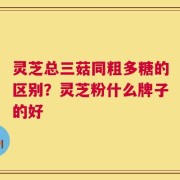 灵芝总三菇同粗多糖的区别？灵芝粉什么牌子的好