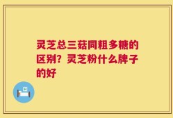 灵芝总三菇同粗多糖的区别？灵芝粉什么牌子的好