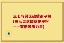 三七与灵芝破壁孢子粉(三七灵芝破壁孢子粉——双倍健康力量)