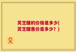 灵芝醋的价格是多少(灵芝醋售价是多少？)