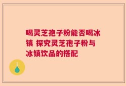 喝灵芝孢子粉能否喝冰镇 探究灵芝孢子粉与冰镇饮品的搭配