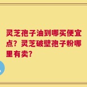 灵芝孢子油到哪买便宜点？灵芝破壁孢子粉哪里有卖？