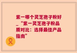 紫一哪个灵芝孢子粉好_“紫一灵芝孢子粉品质对比：选择最佳产品指南”