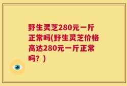 野生灵芝280元一斤正常吗(野生灵芝价格高达280元一斤正常吗？)