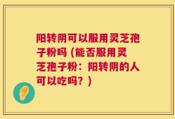 阳转阴可以服用灵芝孢子粉吗 (能否服用灵芝孢子粉：阳转阴的人可以吃吗？)