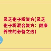 灵芝孢子粉复方(灵芝孢子粉混合复方：健康养生的必备之选)