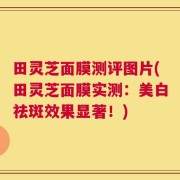 田灵芝面膜测评图片(田灵芝面膜实测：美白祛斑效果显著！)
